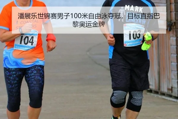 潘展乐世锦赛男子100米自由泳夺冠，目标直指巴黎奥运金牌