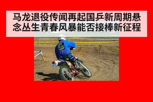 马龙退役传闻再起国乒新周期悬念丛生青春风暴能否接棒新征程