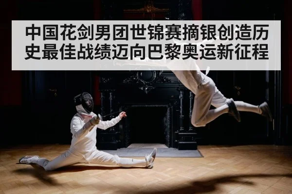 中国花剑男团世锦赛摘银创造历史最佳战绩迈向巴黎奥运新征程